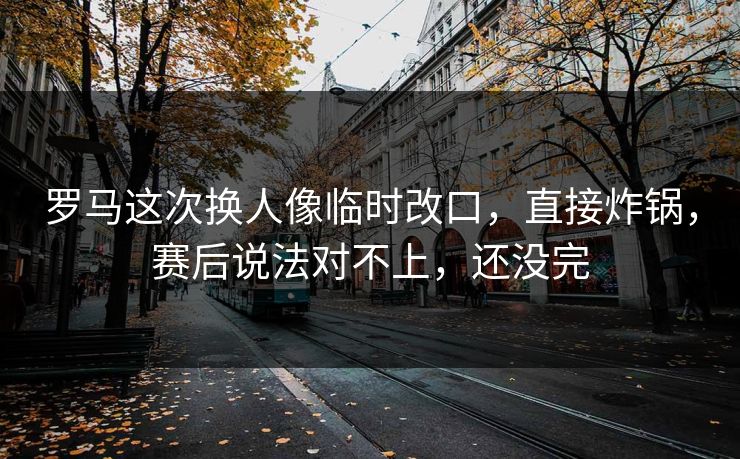 罗马这次换人像临时改口，直接炸锅，赛后说法对不上，还没完