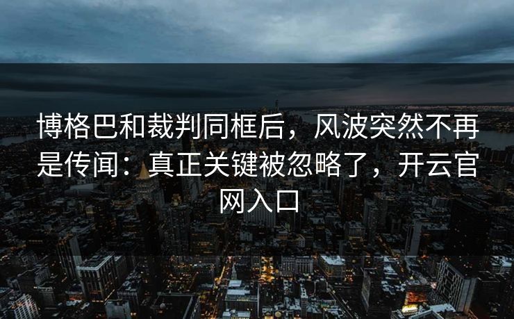 博格巴和裁判同框后，风波突然不再是传闻：真正关键被忽略了，开云官网入口