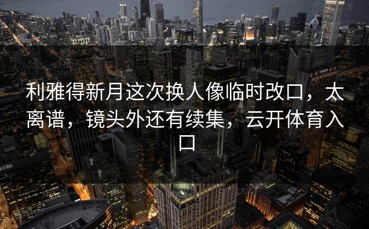 利雅得新月这次换人像临时改口，太离谱，镜头外还有续集，云开体育入口
