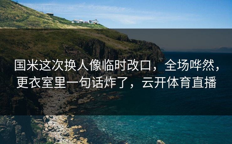 国米这次换人像临时改口,全场哗然,更衣室里一句话炸了,云开体育直播 国米这次换人像临时改口,全场哗然,更衣室里一句话炸了,云开体育直播