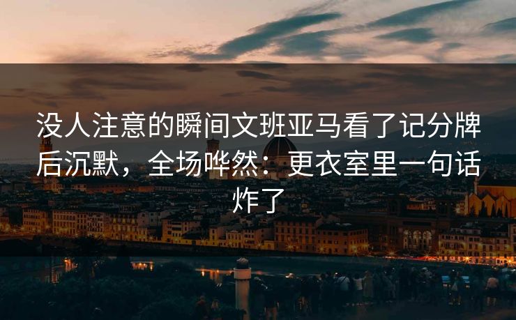 没人注意的瞬间文班亚马看了记分牌后沉默，全场哗然：更衣室里一句话炸了