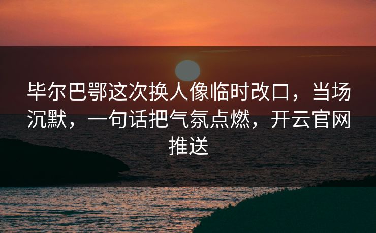 毕尔巴鄂这次换人像临时改口，当场沉默，一句话把气氛点燃，开云官网推送
