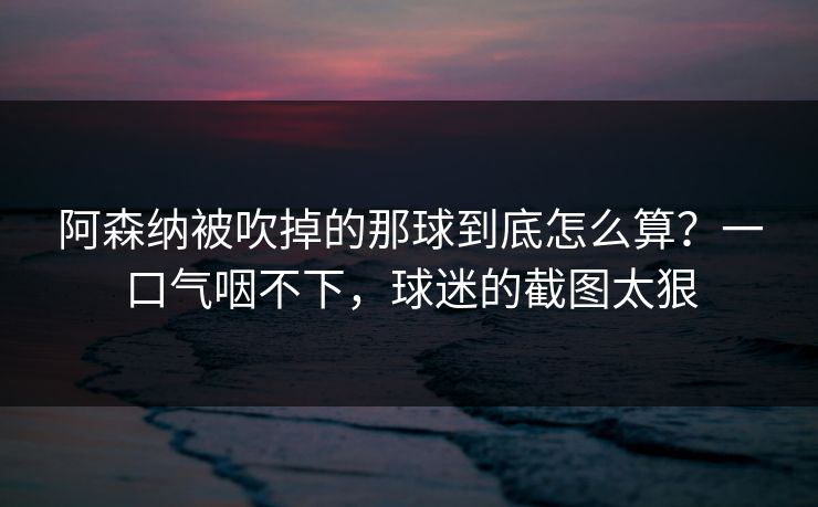 阿森纳被吹掉的那球到底怎么算？一口气咽不下，球迷的截图太狠