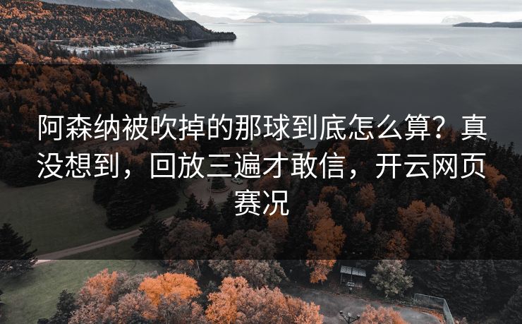 阿森纳被吹掉的那球到底怎么算？真没想到，回放三遍才敢信，开云网页赛况