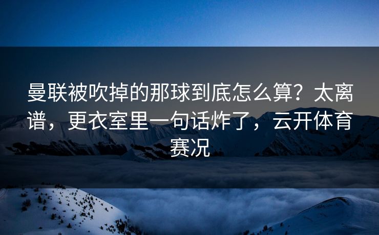 曼联被吹掉的那球到底怎么算？太离谱，更衣室里一句话炸了，云开体育赛况