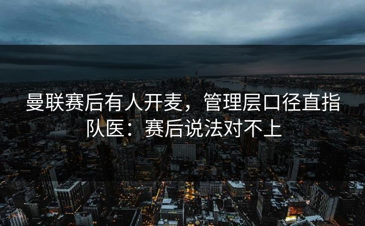 曼联赛后有人开麦，管理层口径直指队医：赛后说法对不上