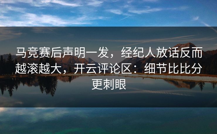 马竞赛后声明一发，经纪人放话反而越滚越大，开云评论区：细节比比分更刺眼