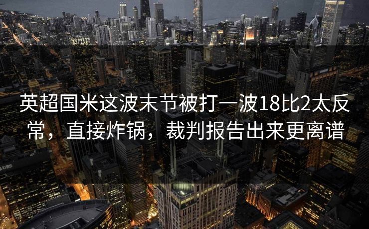 英超国米这波末节被打一波18比2太反常，直接炸锅，裁判报告出来更离谱