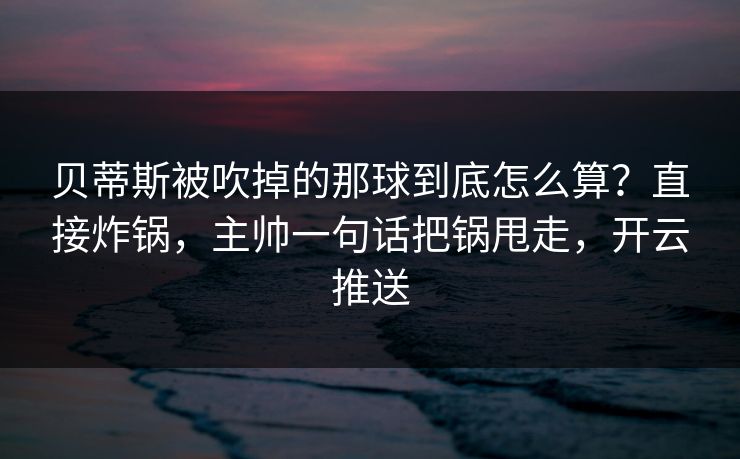 贝蒂斯被吹掉的那球到底怎么算？直接炸锅，主帅一句话把锅甩走，开云推送