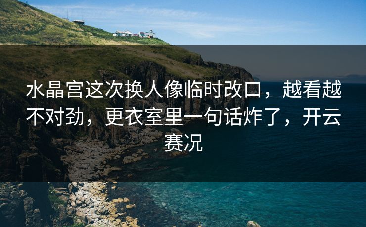水晶宫这次换人像临时改口，越看越不对劲，更衣室里一句话炸了，开云赛况