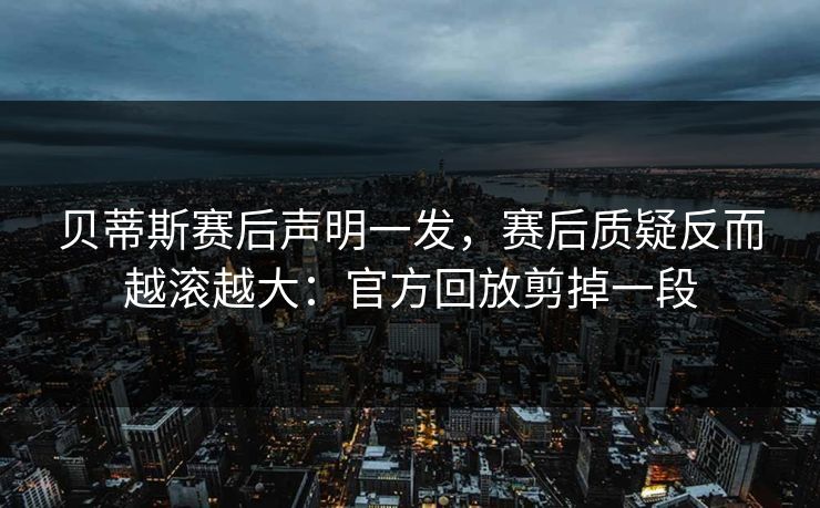 贝蒂斯赛后声明一发，赛后质疑反而越滚越大：官方回放剪掉一段