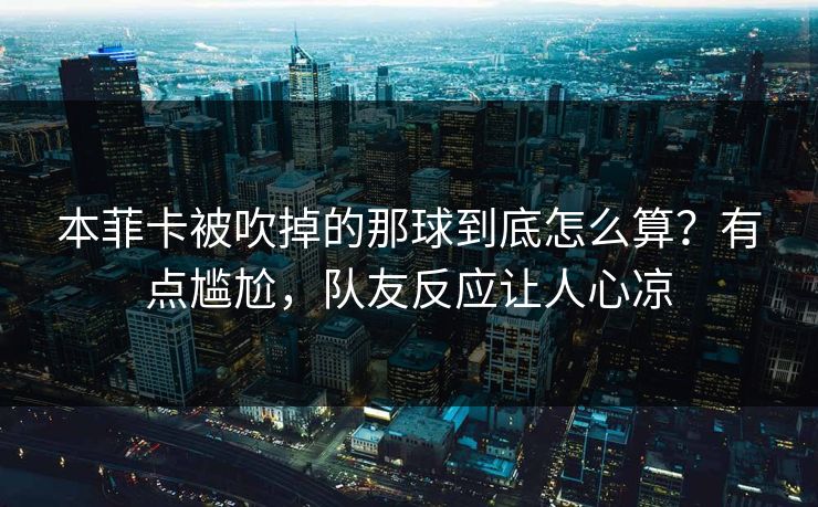 本菲卡被吹掉的那球到底怎么算？有点尴尬，队友反应让人心凉