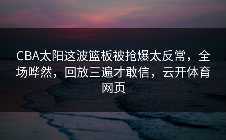CBA太阳这波篮板被抢爆太反常，全场哗然，回放三遍才敢信，云开体育网页
