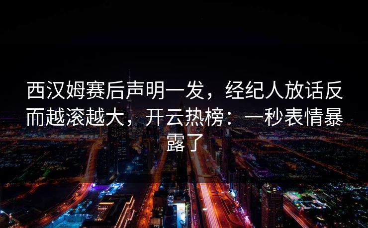 西汉姆赛后声明一发，经纪人放话反而越滚越大，开云热榜：一秒表情暴露了