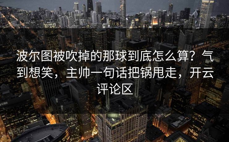波尔图被吹掉的那球到底怎么算？气到想笑，主帅一句话把锅甩走，开云评论区