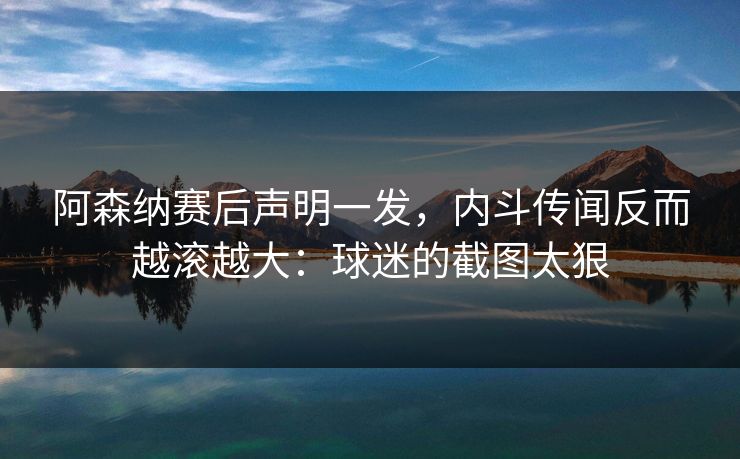 阿森纳赛后声明一发，内斗传闻反而越滚越大：球迷的截图太狠
