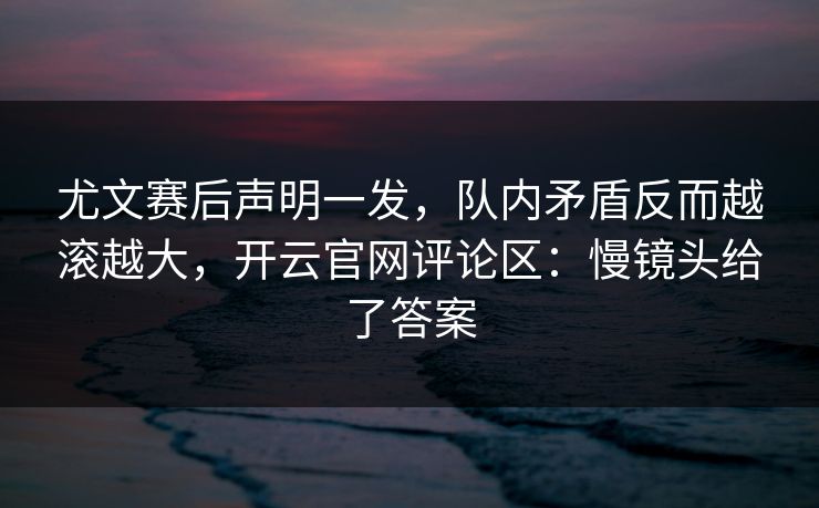 尤文赛后声明一发，队内矛盾反而越滚越大，开云官网评论区：慢镜头给了答案