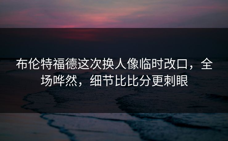 布伦特福德这次换人像临时改口，全场哗然，细节比比分更刺眼