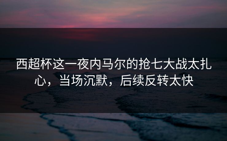 西超杯这一夜内马尔的抢七大战太扎心，当场沉默，后续反转太快