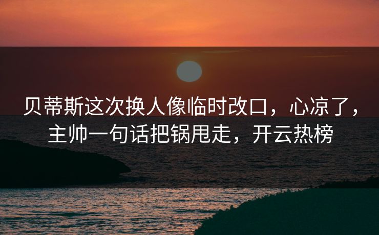 贝蒂斯这次换人像临时改口，心凉了，主帅一句话把锅甩走，开云热榜
