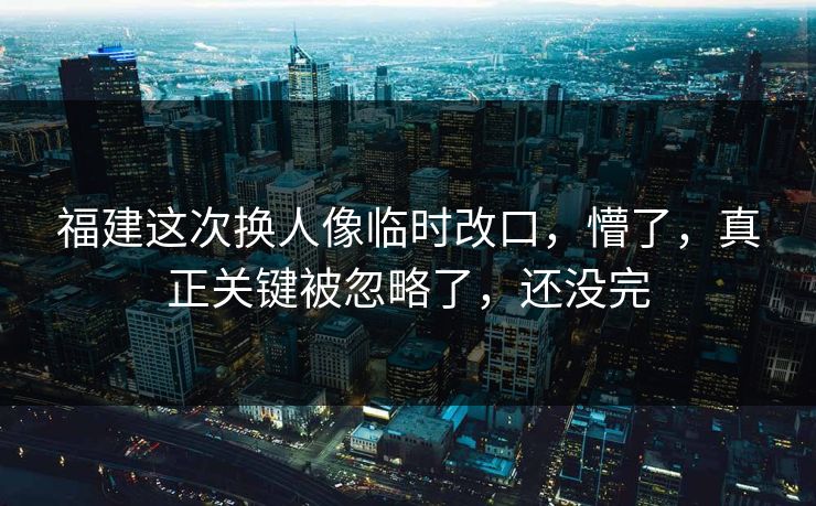 福建这次换人像临时改口，懵了，真正关键被忽略了，还没完