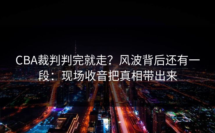 CBA裁判判完就走？风波背后还有一段：现场收音把真相带出来