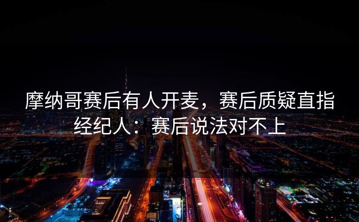 摩纳哥赛后有人开麦，赛后质疑直指经纪人：赛后说法对不上