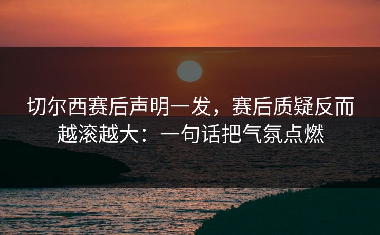 切尔西赛后声明一发，赛后质疑反而越滚越大：一句话把气氛点燃