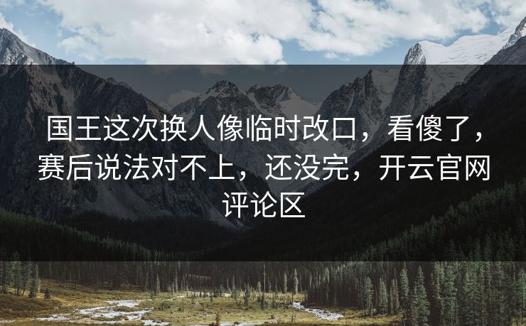 国王这次换人像临时改口，看傻了，赛后说法对不上，还没完，开云官网评论区