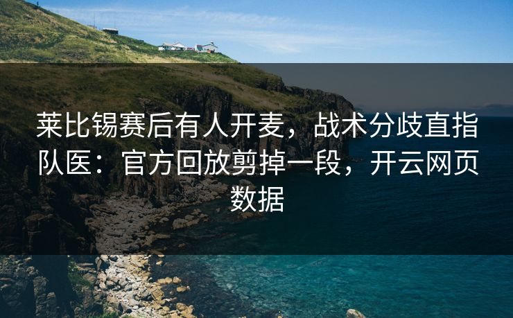 莱比锡赛后有人开麦,战术分歧直指队医:官方回放剪掉一段,开云网页数据 莱比锡赛后有人开麦,战术分歧直指队医:官方回放剪掉一段,开云网页数据