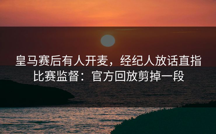 皇马赛后有人开麦,经纪人放话直指比赛监督:官方回放剪掉一段 皇马赛后有人开麦,经纪人放话直指比赛监督:官方回放剪掉一段
