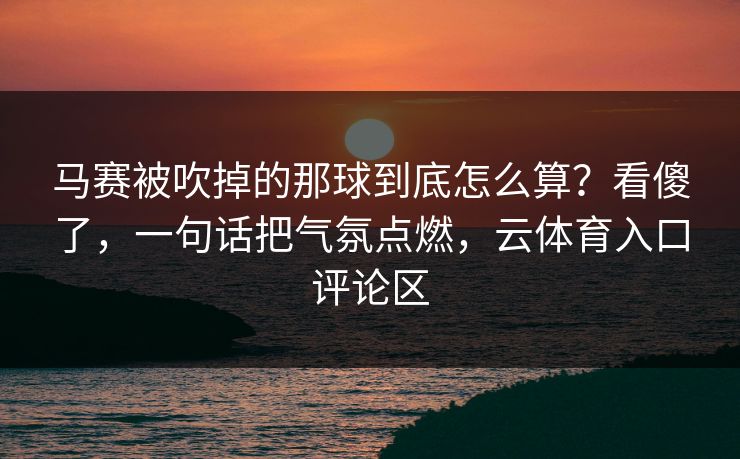 马赛被吹掉的那球到底怎么算?看傻了,一句话把气氛点燃,云体育入口评论区 马赛被吹掉的那球到底怎么算?看傻了,一句话把气氛点燃,云体育入口评论区