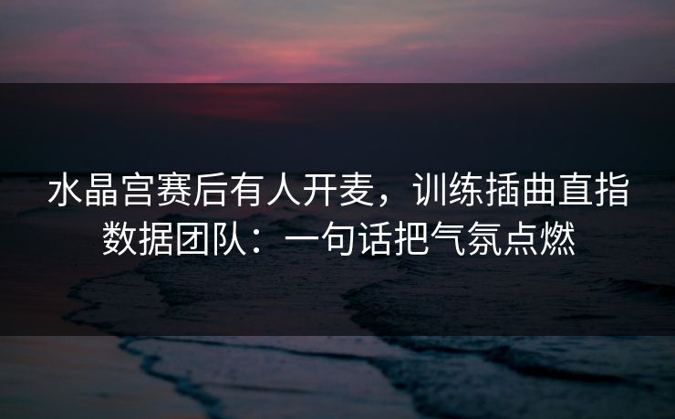 水晶宫赛后有人开麦，训练插曲直指数据团队：一句话把气氛点燃