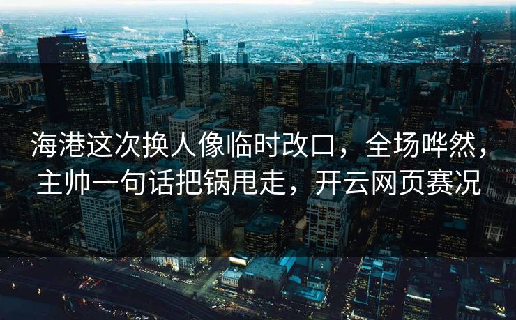 海港这次换人像临时改口，全场哗然，主帅一句话把锅甩走，开云网页赛况