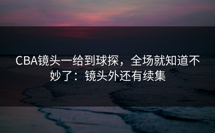 CBA镜头一给到球探，全场就知道不妙了：镜头外还有续集