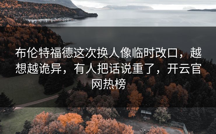 布伦特福德这次换人像临时改口，越想越诡异，有人把话说重了，开云官网热榜