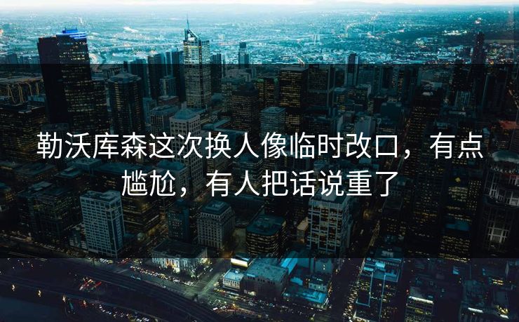 勒沃库森这次换人像临时改口，有点尴尬，有人把话说重了