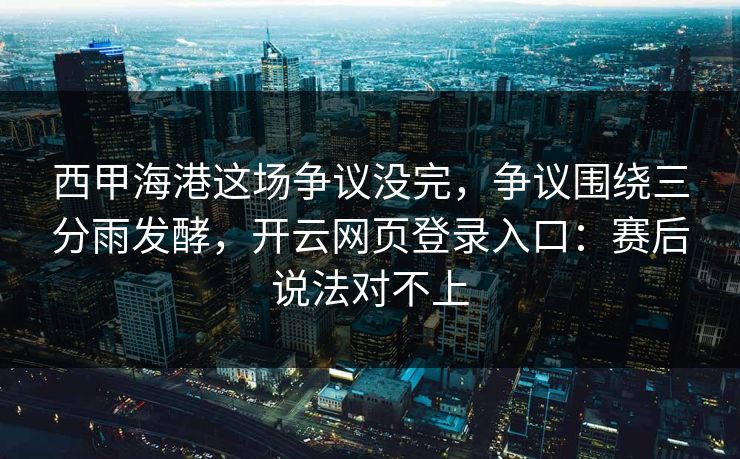 西甲海港这场争议没完，争议围绕三分雨发酵，开云网页登录入口：赛后说法对不上