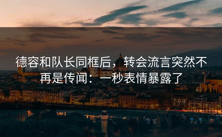 德容和队长同框后，转会流言突然不再是传闻：一秒表情暴露了