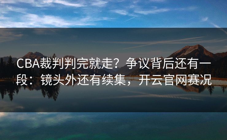 CBA裁判判完就走？争议背后还有一段：镜头外还有续集，开云官网赛况