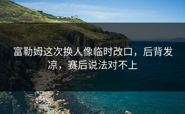 富勒姆这次换人像临时改口，后背发凉，赛后说法对不上